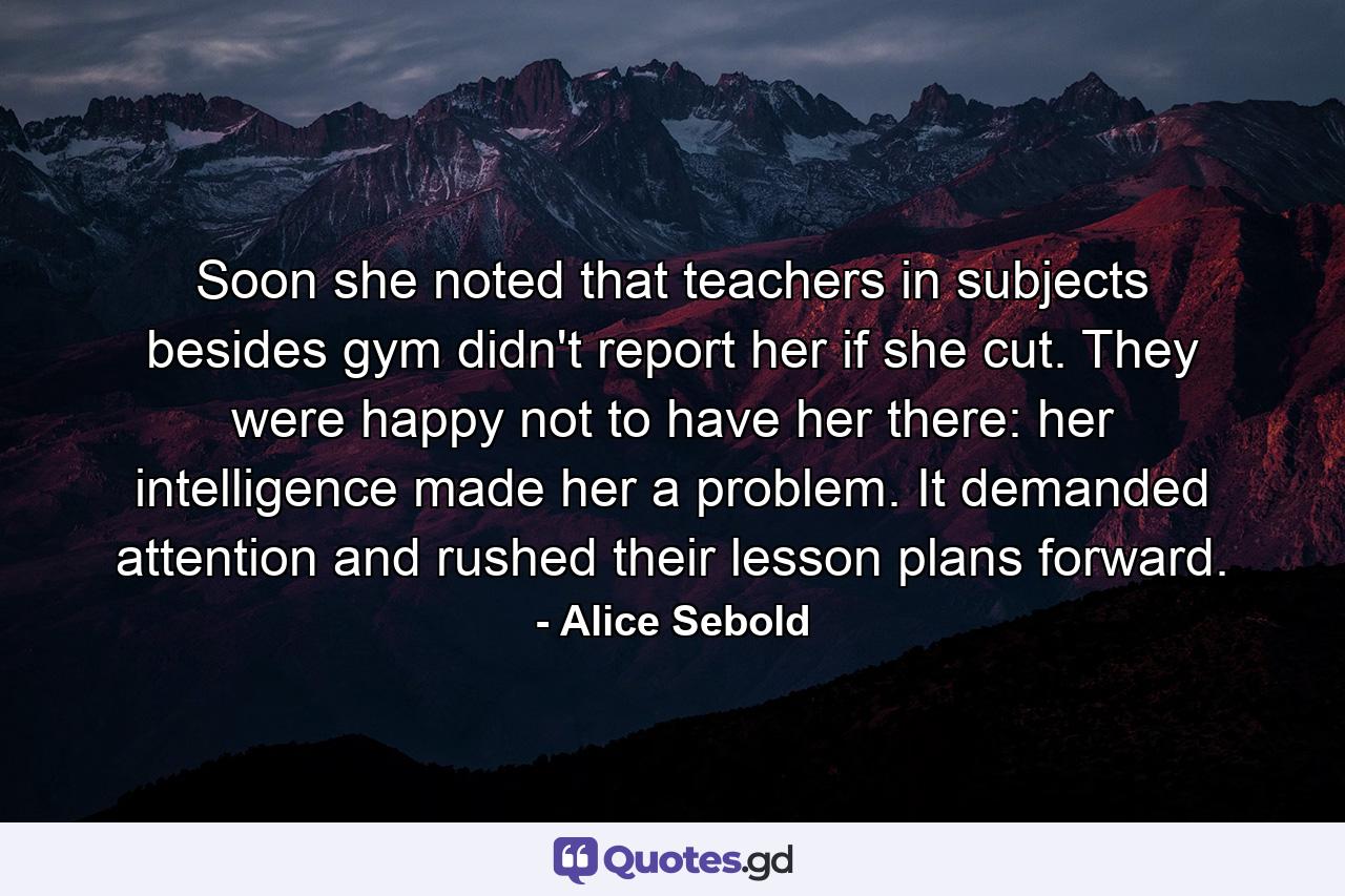 Soon she noted that teachers in subjects besides gym didn't report her if she cut. They were happy not to have her there: her intelligence made her a problem. It demanded attention and rushed their lesson plans forward. - Quote by Alice Sebold