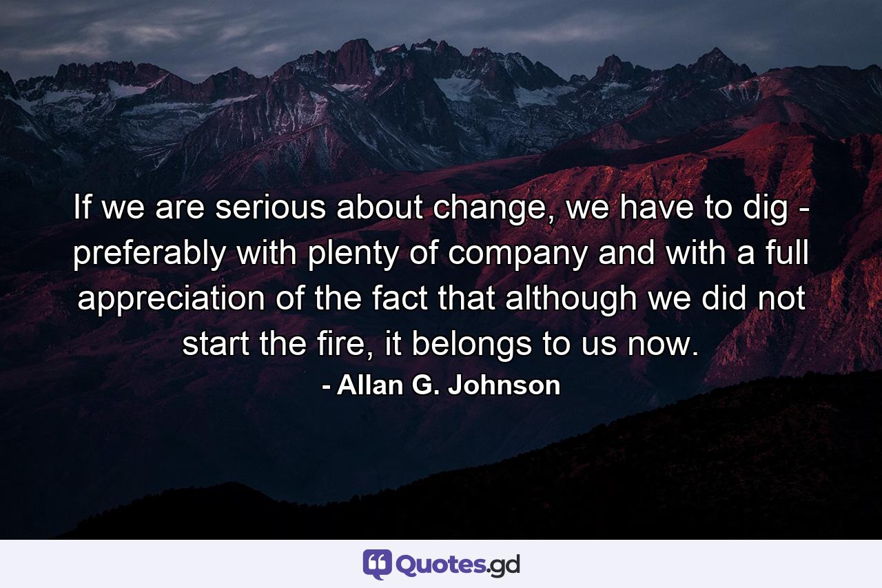 If we are serious about change, we have to dig - preferably with plenty of company and with a full appreciation of the fact that although we did not start the fire, it belongs to us now. - Quote by Allan G. Johnson