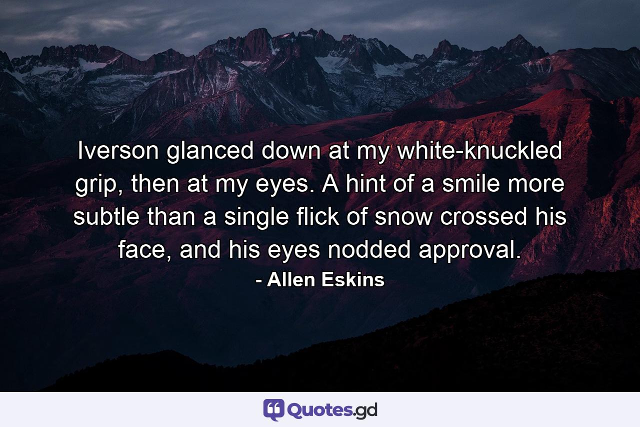 Iverson glanced down at my white-knuckled grip, then at my eyes. A hint of a smile more subtle than a single flick of snow crossed his face, and his eyes nodded approval. - Quote by Allen Eskins