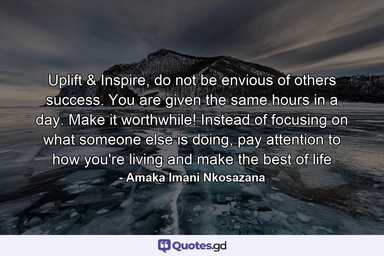 Uplift & Inspire, do not be envious of others success. You are given the same hours in a day. Make it worthwhile! Instead of focusing on what someone else is doing, pay attention to how you're living and make the best of life - Quote by Amaka Imani Nkosazana