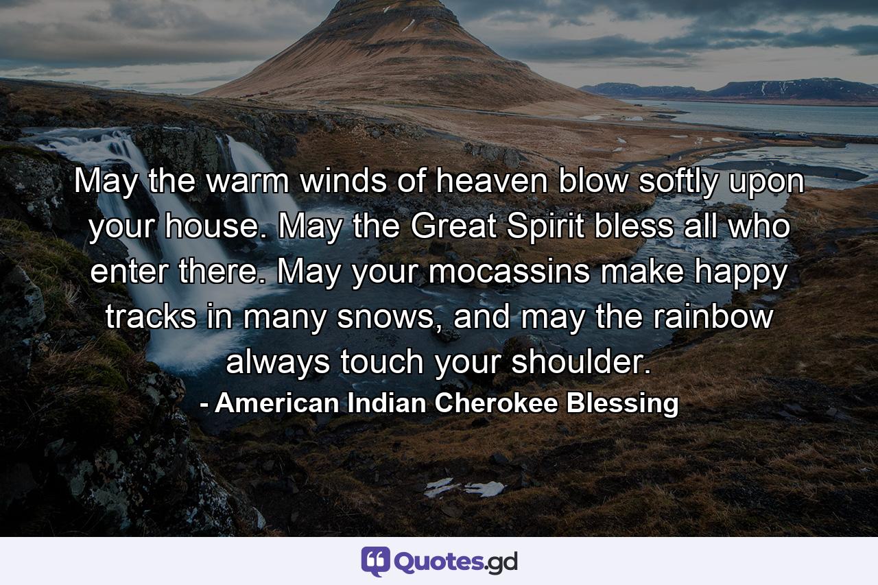 May the warm winds of heaven blow softly upon your house. May the Great Spirit bless all who enter there. May your mocassins make happy tracks in many snows, and may the rainbow always touch your shoulder. - Quote by American Indian Cherokee Blessing