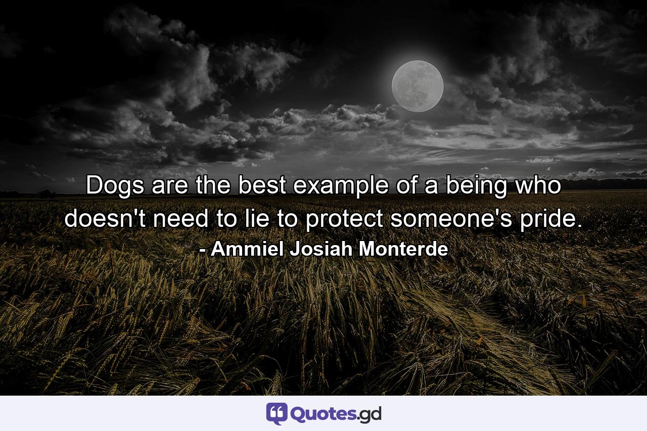 Dogs are the best example of a being who doesn't need to lie to protect someone's pride. - Quote by Ammiel Josiah Monterde