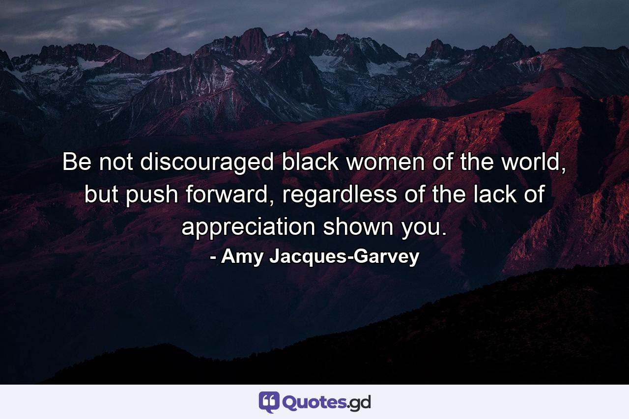 Be not discouraged black women of the world, but push forward, regardless of the lack of appreciation shown you. - Quote by Amy Jacques-Garvey