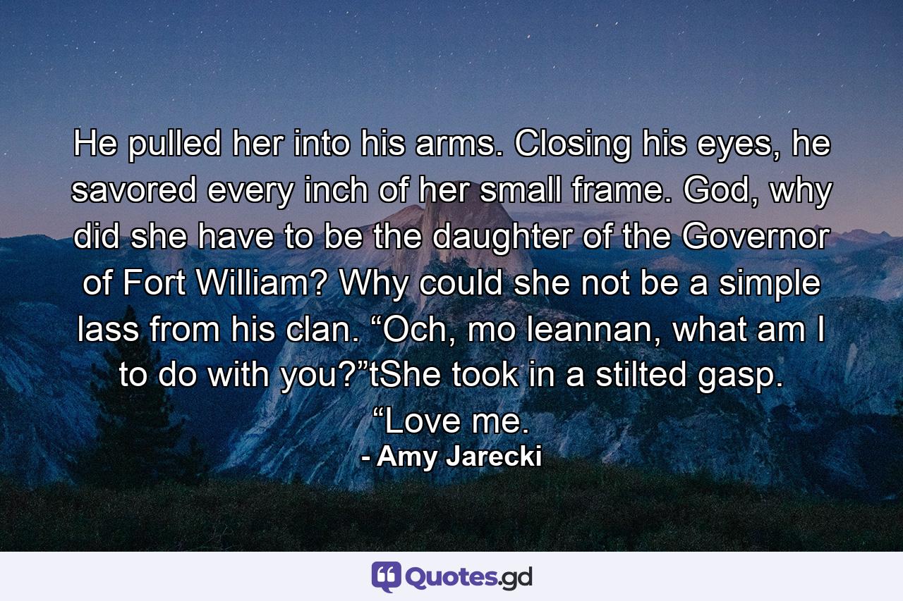 He pulled her into his arms. Closing his eyes, he savored every inch of her small frame. God, why did she have to be the daughter of the Governor of Fort William? Why could she not be a simple lass from his clan. “Och, mo leannan, what am I to do with you?”tShe took in a stilted gasp. “Love me. - Quote by Amy Jarecki