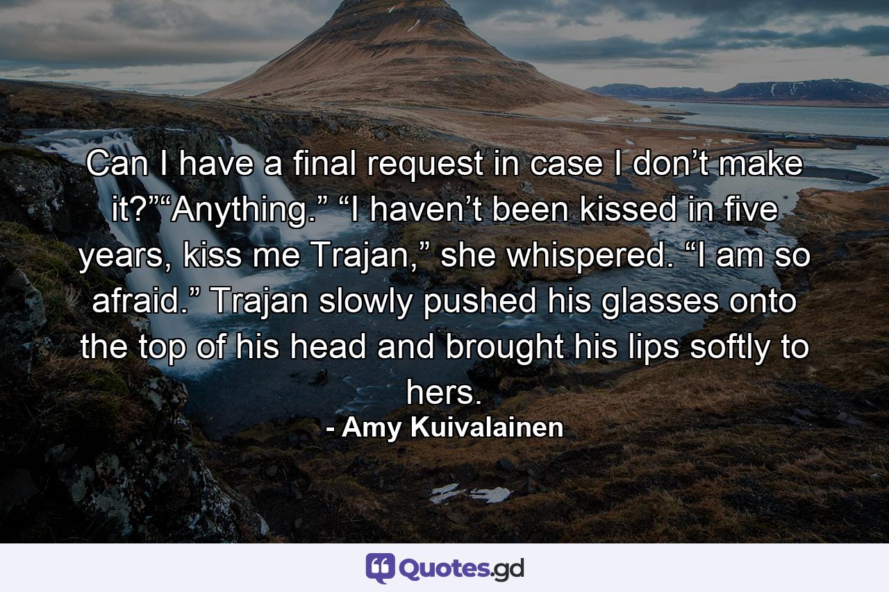 Can I have a final request in case I don’t make it?”“Anything.” “I haven’t been kissed in five years, kiss me Trajan,” she whispered. “I am so afraid.” Trajan slowly pushed his glasses onto the top of his head and brought his lips softly to hers. - Quote by Amy Kuivalainen