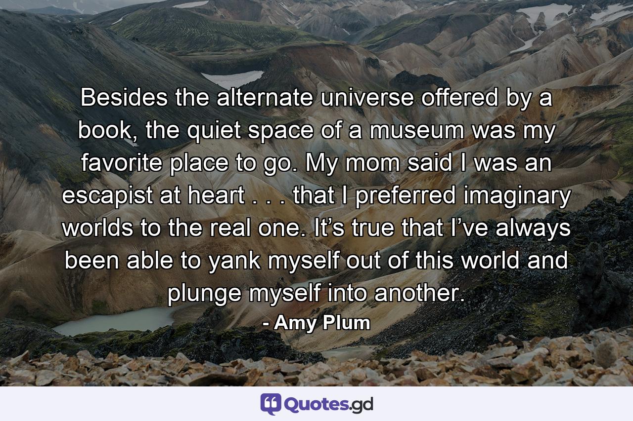 Besides the alternate universe offered by a book, the quiet space of a museum was my favorite place to go. My mom said I was an escapist at heart . . . that I preferred imaginary worlds to the real one. It’s true that I’ve always been able to yank myself out of this world and plunge myself into another. - Quote by Amy Plum