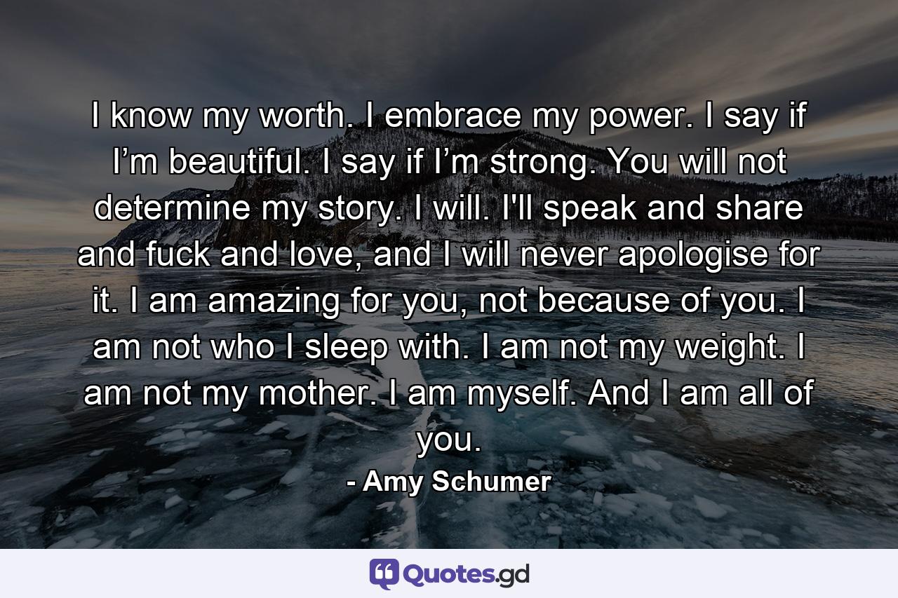 I know my worth. I embrace my power. I say if I’m beautiful. I say if I’m strong. You will not determine my story. I will. I'll speak and share and fuck and love, and I will never apologise for it. I am amazing for you, not because of you. I am not who I sleep with. I am not my weight. I am not my mother. I am myself. And I am all of you. - Quote by Amy Schumer