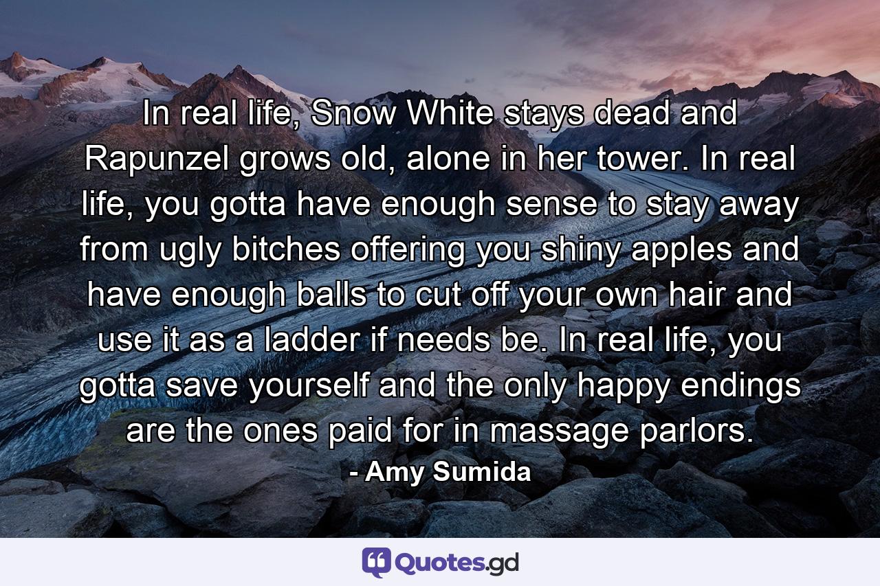 In real life, Snow White stays dead and Rapunzel grows old, alone in her tower. In real life, you gotta have enough sense to stay away from ugly bitches offering you shiny apples and have enough balls to cut off your own hair and use it as a ladder if needs be. In real life, you gotta save yourself and the only happy endings are the ones paid for in massage parlors. - Quote by Amy Sumida