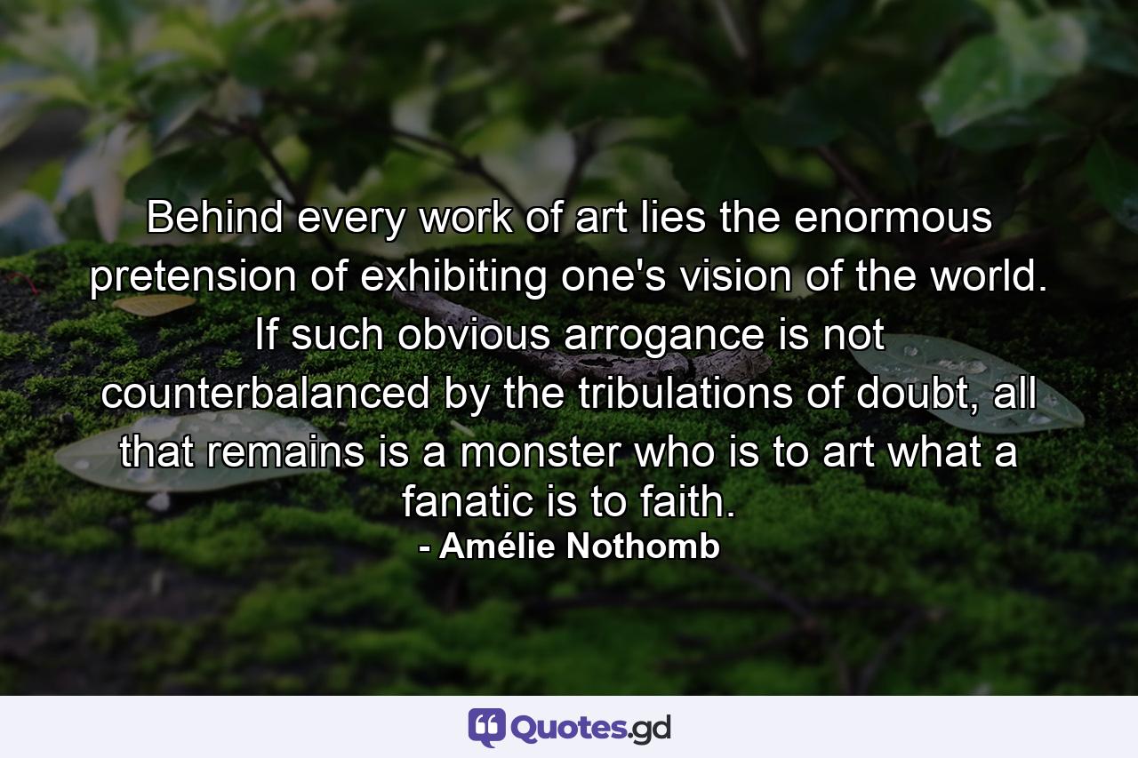 Behind every work of art lies the enormous pretension of exhibiting one's vision of the world. If such obvious arrogance is not counterbalanced by the tribulations of doubt, all that remains is a monster who is to art what a fanatic is to faith. - Quote by Amélie Nothomb