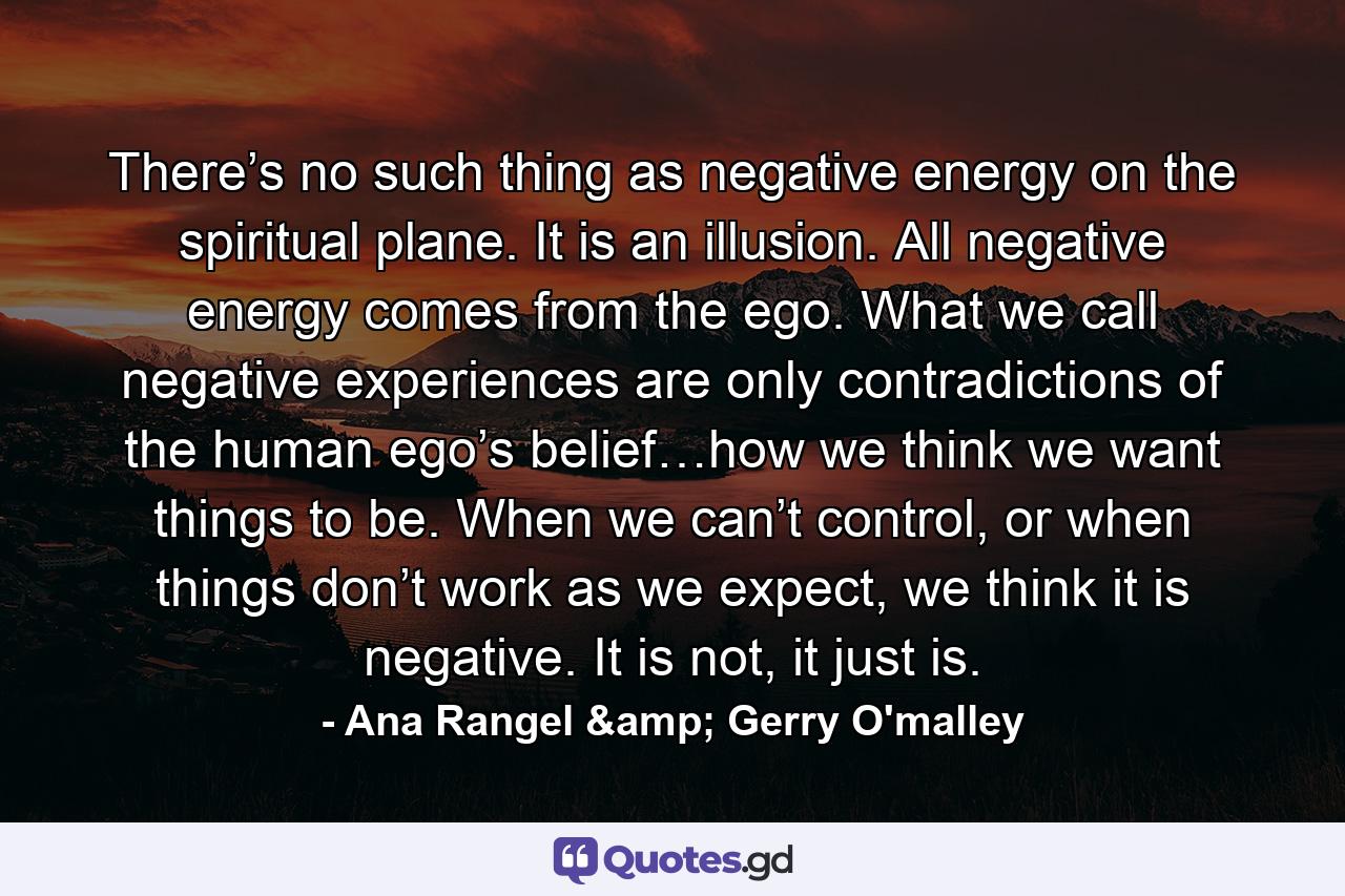 There’s no such thing as negative energy on the spiritual plane. It is an illusion. All negative energy comes from the ego. What we call negative experiences are only contradictions of the human ego’s belief…how we think we want things to be. When we can’t control, or when things don’t work as we expect, we think it is negative. It is not, it just is. - Quote by Ana Rangel & Gerry O'malley