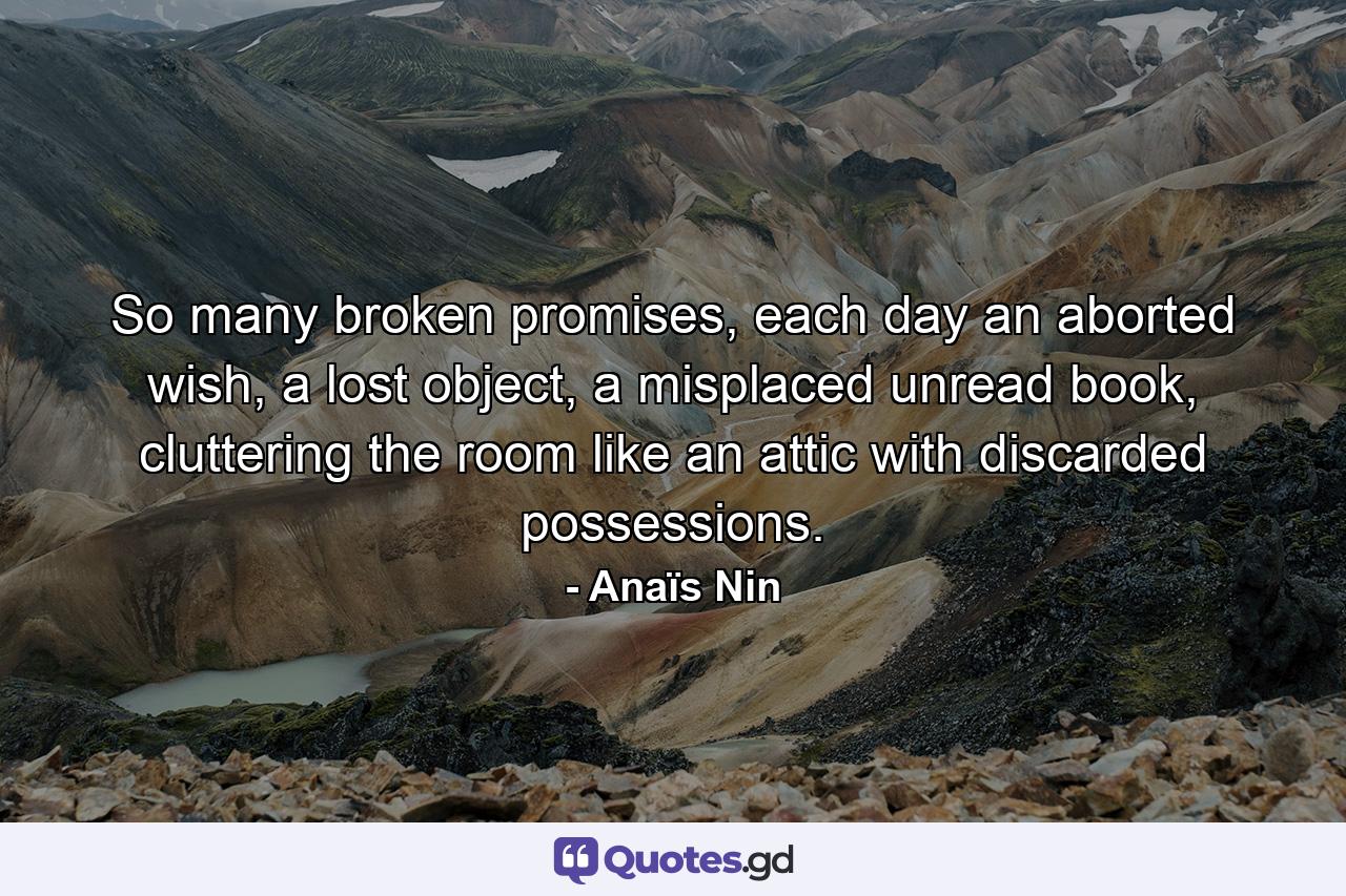 So many broken promises, each day an aborted wish, a lost object, a misplaced unread book, cluttering the room like an attic with discarded possessions. - Quote by Anaïs Nin