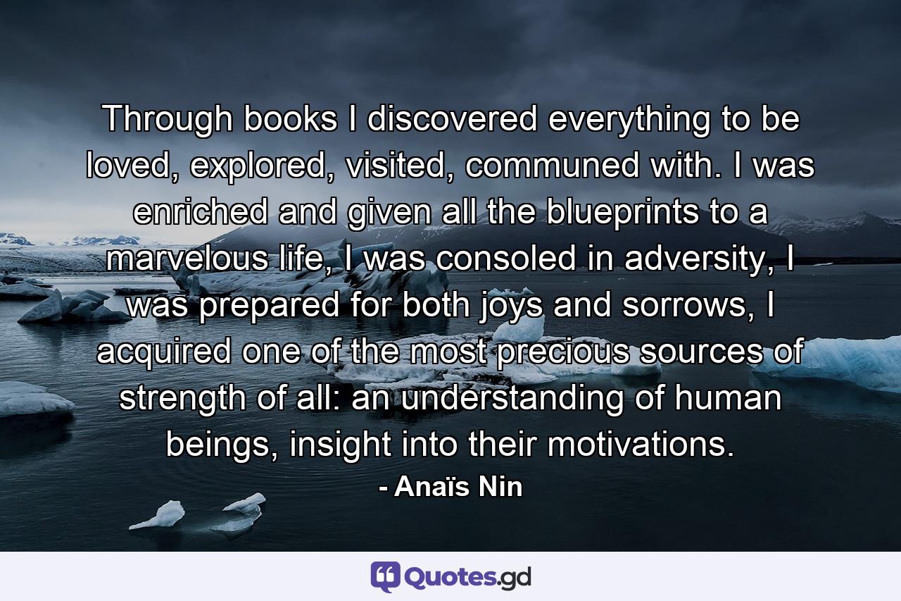 Through books I discovered everything to be loved, explored, visited, communed with. I was enriched and given all the blueprints to a marvelous life, I was consoled in adversity, I was prepared for both joys and sorrows, I acquired one of the most precious sources of strength of all: an understanding of human beings, insight into their motivations. - Quote by Anaïs Nin