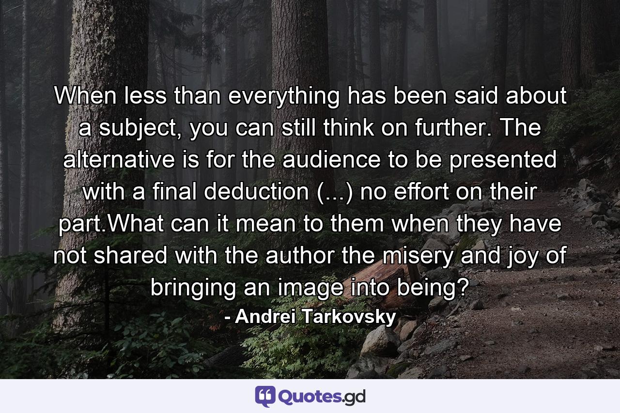 When less than everything has been said about a subject, you can still think on further. The alternative is for the audience to be presented with a final deduction (...) no effort on their part.What can it mean to them when they have not shared with the author the misery and joy of bringing an image into being? - Quote by Andrei Tarkovsky