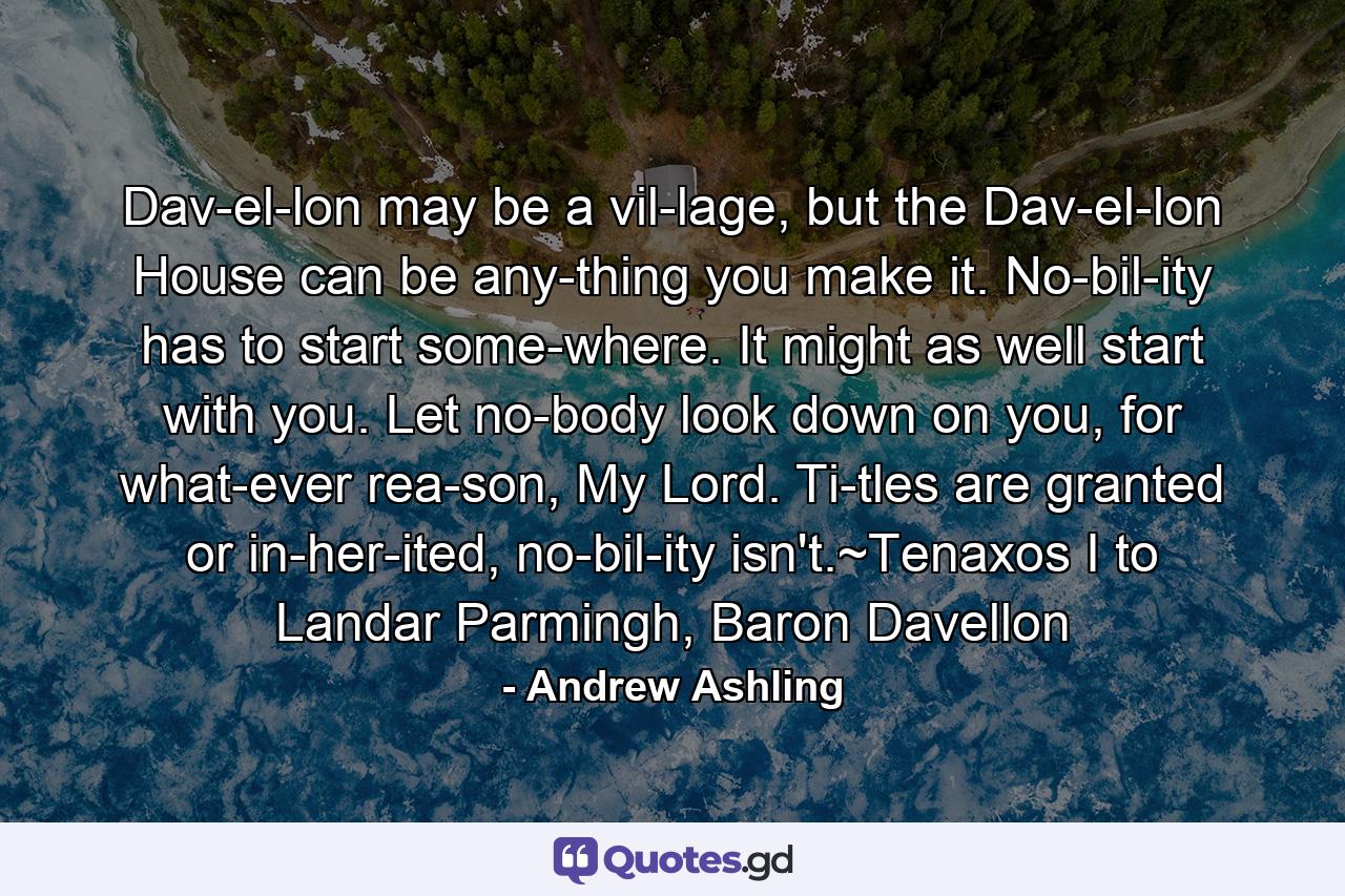 Dav­el­lon may be a vil­lage, but the Dav­el­lon House can be any­thing you make it. No­bil­ity has to start some­where. It might as well start with you. Let no­body look down on you, for what­ever rea­son, My Lord. Ti­tles are granted or in­her­ited, no­bil­ity isn't.~Tenaxos I to Landar Parmingh, Baron Davellon - Quote by Andrew Ashling