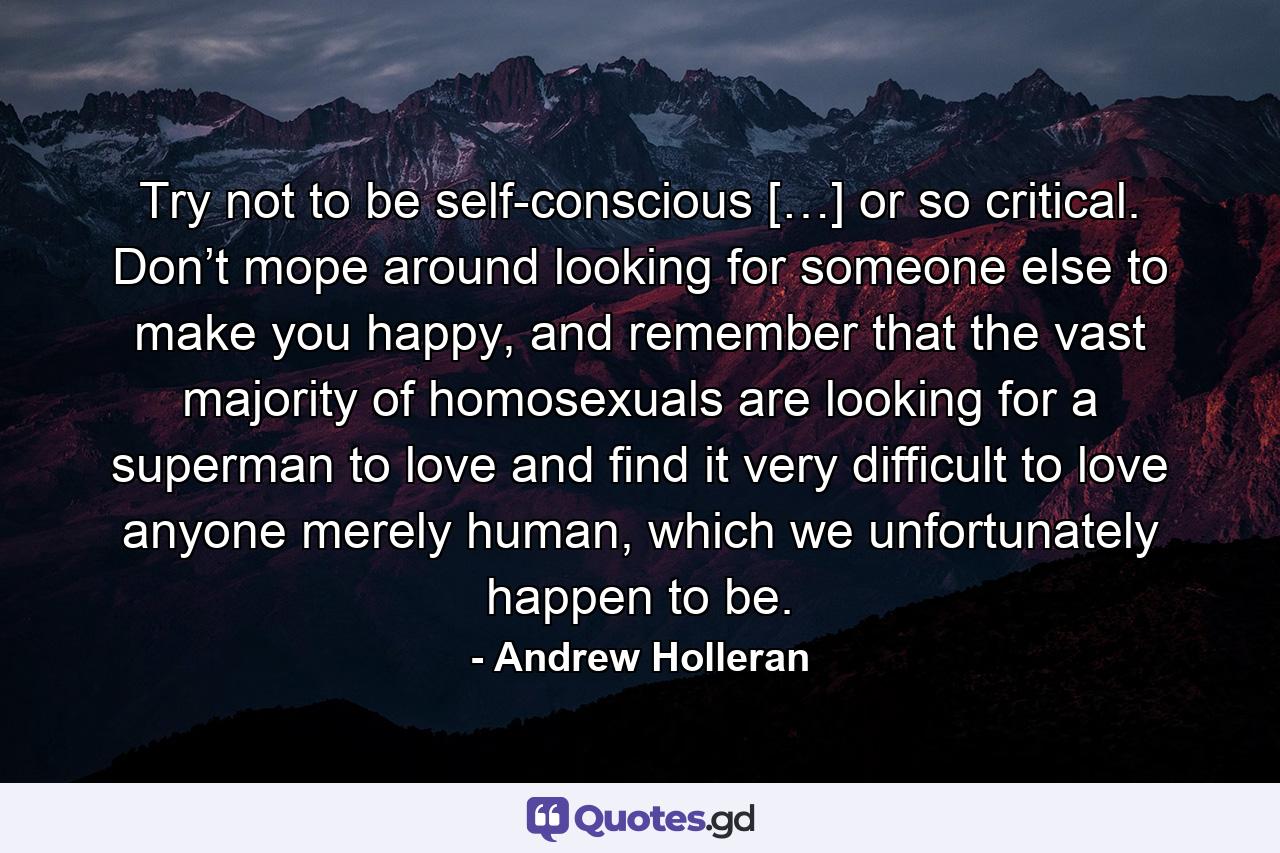 Try not to be self-conscious […] or so critical. Don’t mope around looking for someone else to make you happy, and remember that the vast majority of homosexuals are looking for a superman to love and find it very difficult to love anyone merely human, which we unfortunately happen to be. - Quote by Andrew Holleran