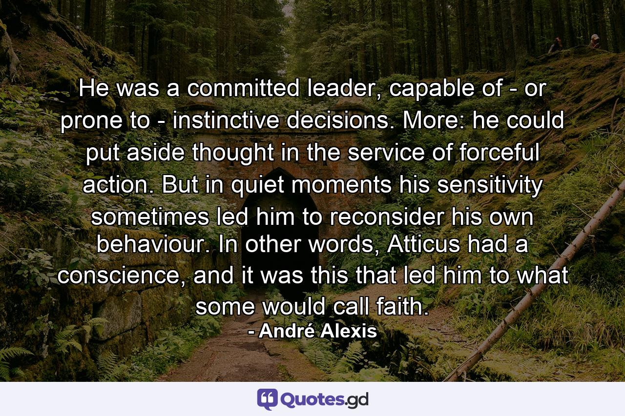 He was a committed leader, capable of - or prone to - instinctive decisions. More: he could put aside thought in the service of forceful action. But in quiet moments his sensitivity sometimes led him to reconsider his own behaviour. In other words, Atticus had a conscience, and it was this that led him to what some would call faith. - Quote by André Alexis