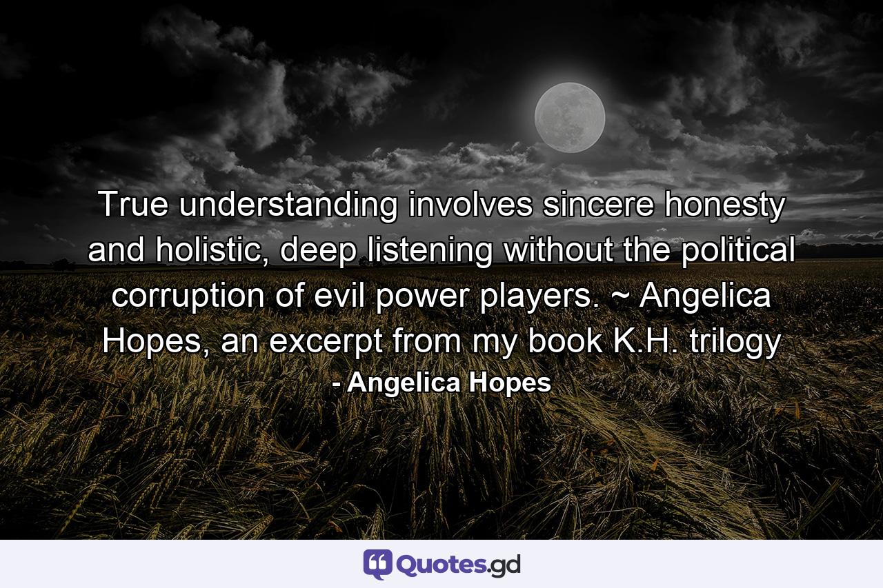 True understanding involves sincere honesty and holistic, deep listening without the political corruption of evil power players. ~ Angelica Hopes, an excerpt from my book K.H. trilogy - Quote by Angelica Hopes