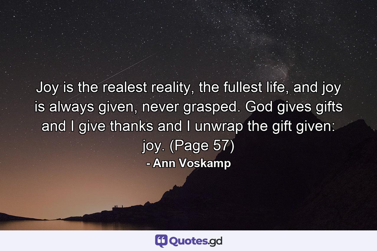 Joy is the realest reality, the fullest life, and joy is always given, never grasped. God gives gifts and I give thanks and I unwrap the gift given: joy. (Page 57) - Quote by Ann Voskamp