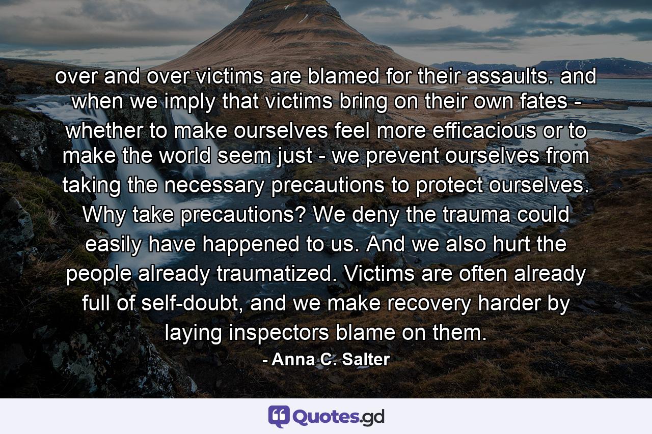 over and over victims are blamed for their assaults. and when we imply that victims bring on their own fates - whether to make ourselves feel more efficacious or to make the world seem just - we prevent ourselves from taking the necessary precautions to protect ourselves. Why take precautions? We deny the trauma could easily have happened to us. And we also hurt the people already traumatized. Victims are often already full of self-doubt, and we make recovery harder by laying inspectors blame on them. - Quote by Anna C. Salter