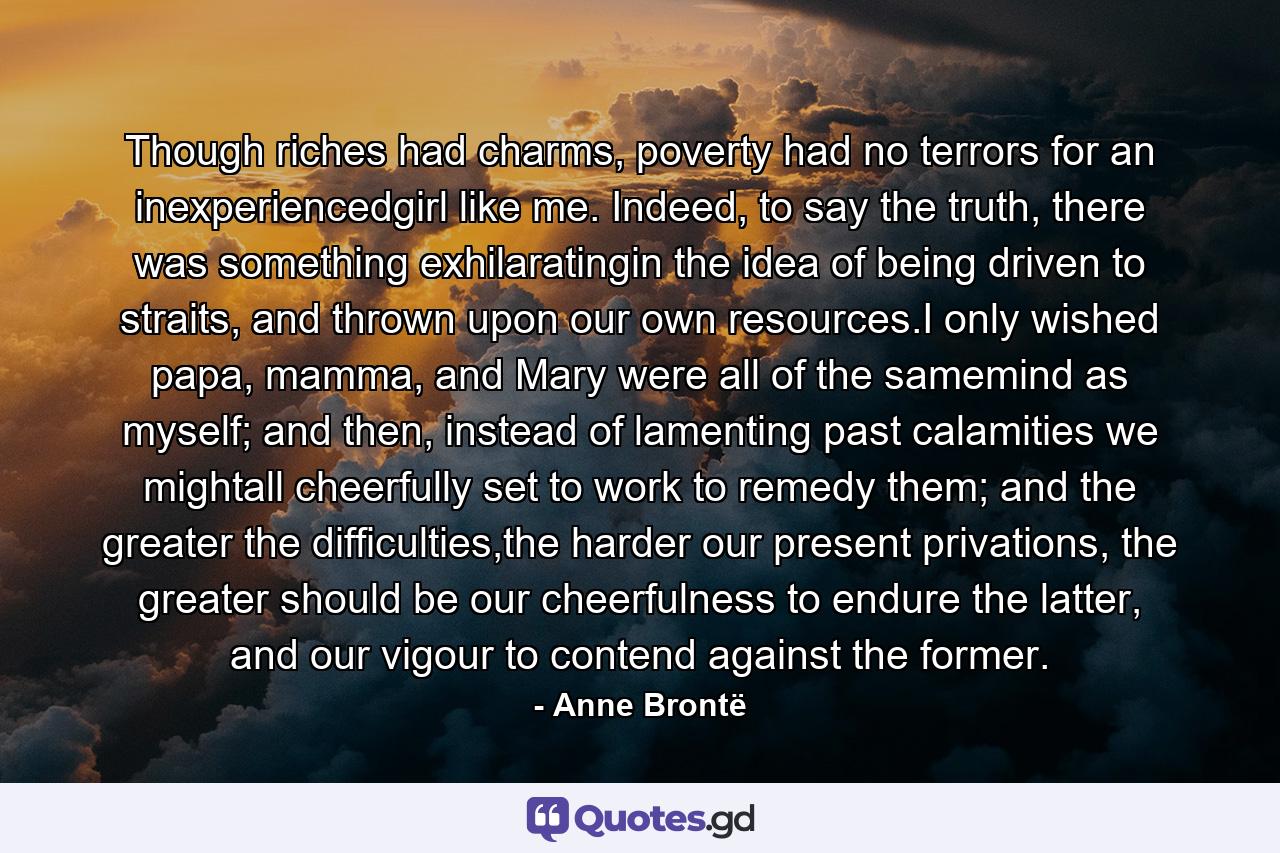 Though riches had charms, poverty had no terrors for an inexperiencedgirl like me. Indeed, to say the truth, there was something exhilaratingin the idea of being driven to straits, and thrown upon our own resources.I only wished papa, mamma, and Mary were all of the samemind as myself; and then, instead of lamenting past calamities we mightall cheerfully set to work to remedy them; and the greater the difficulties,the harder our present privations, the greater should be our cheerfulness to endure the latter, and our vigour to contend against the former. - Quote by Anne Brontë