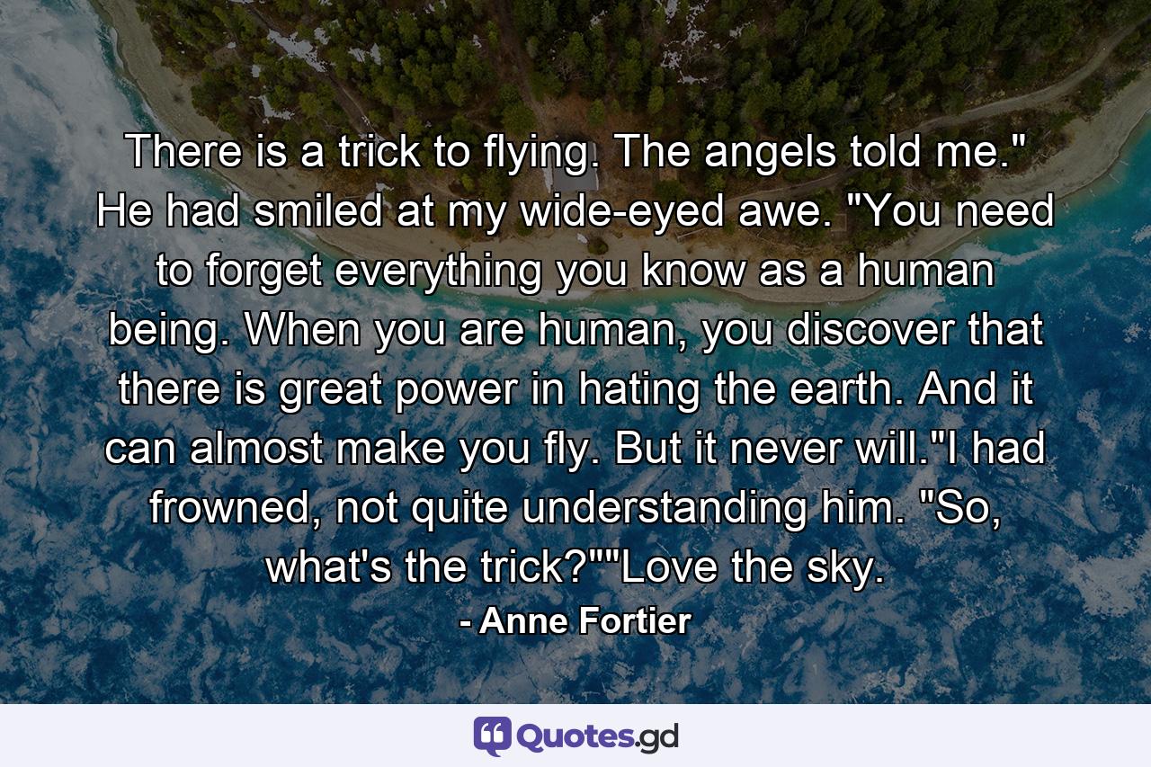 There is a trick to flying. The angels told me." He had smiled at my wide-eyed awe. "You need to forget everything you know as a human being. When you are human, you discover that there is great power in hating the earth. And it can almost make you fly. But it never will."I had frowned, not quite understanding him. "So, what's the trick?""Love the sky. - Quote by Anne Fortier