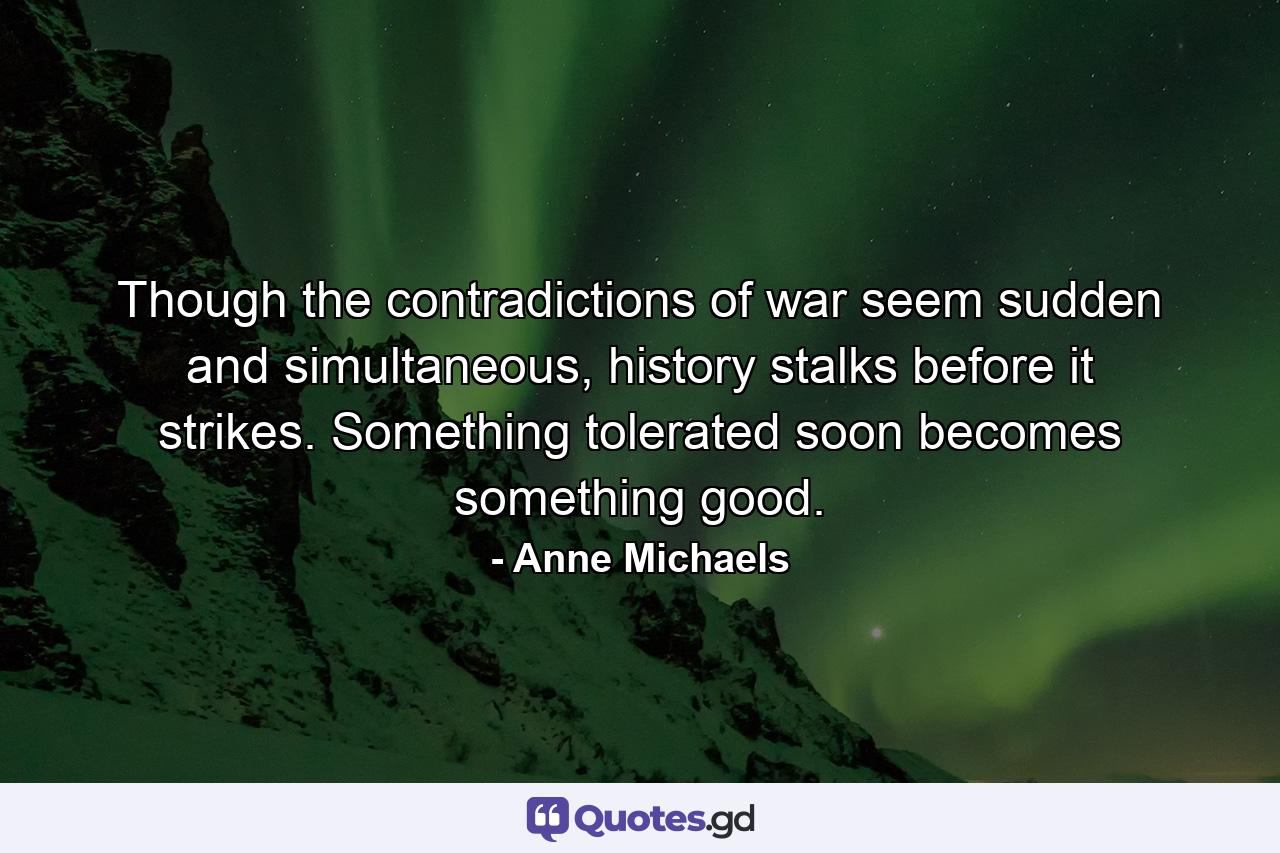 Though the contradictions of war seem sudden and simultaneous, history stalks before it strikes. Something tolerated soon becomes something good. - Quote by Anne Michaels