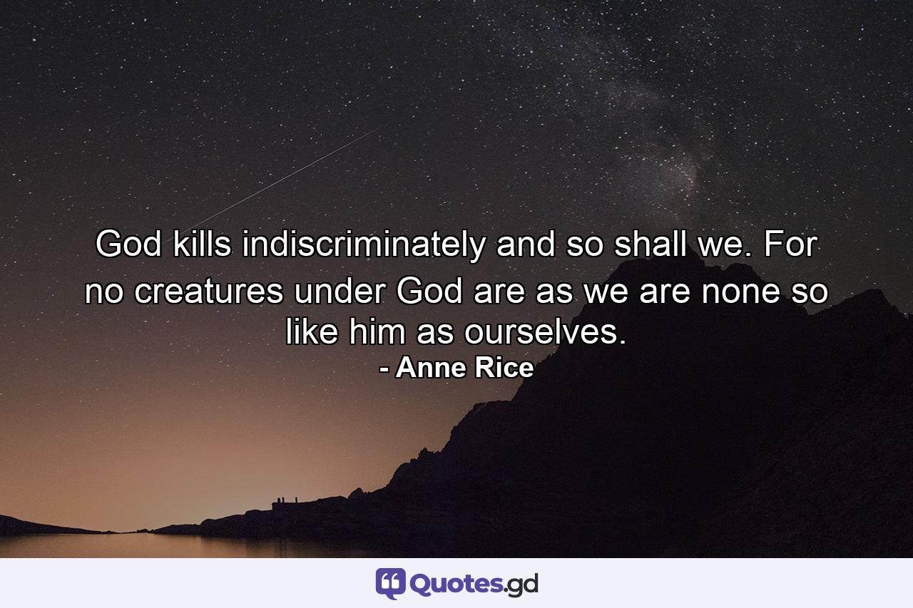 God kills indiscriminately and so shall we. For no creatures under God are as we are none so like him as ourselves. - Quote by Anne Rice