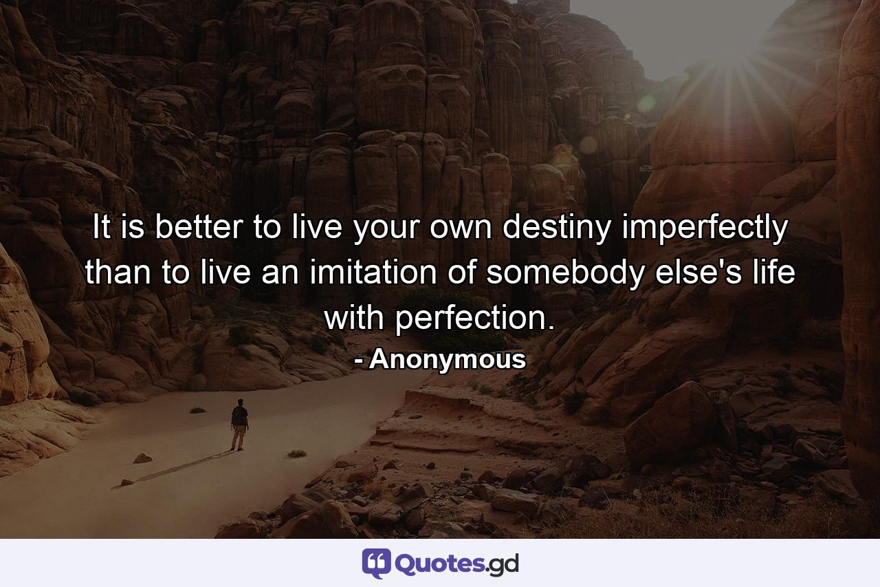 It is better to live your own destiny imperfectly than to live an imitation of somebody else's life with perfection. - Quote by Anonymous