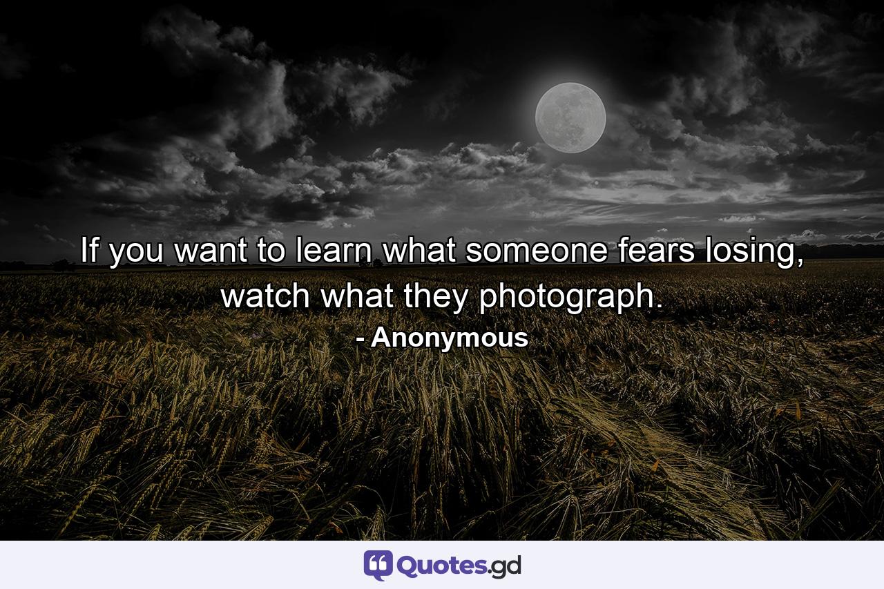 If you want to learn what someone fears losing, watch what they photograph. - Quote by Anonymous