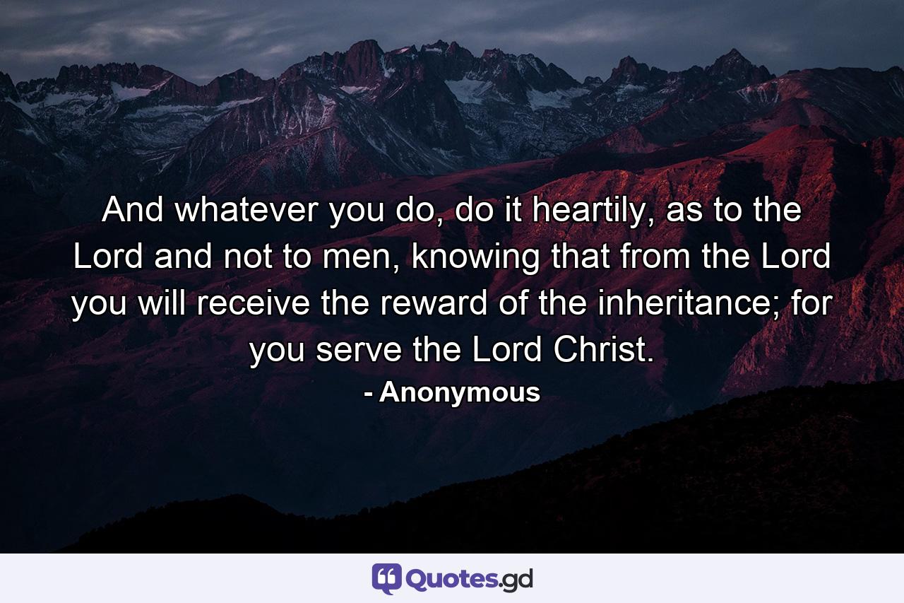 And whatever you do, do it heartily, as to the Lord and not to men, knowing that from the Lord you will receive the reward of the inheritance; for you serve the Lord Christ. - Quote by Anonymous