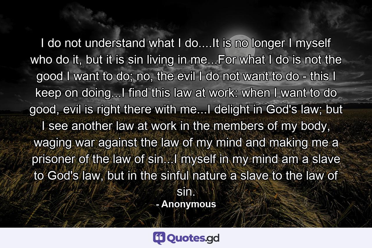 I do not understand what I do....It is no longer I myself who do it, but it is sin living in me...For what I do is not the good I want to do; no, the evil I do not want to do - this I keep on doing...I find this law at work: when I want to do good, evil is right there with me...I delight in God's law; but I see another law at work in the members of my body, waging war against the law of my mind and making me a prisoner of the law of sin...I myself in my mind am a slave to God's law, but in the sinful nature a slave to the law of sin. - Quote by Anonymous