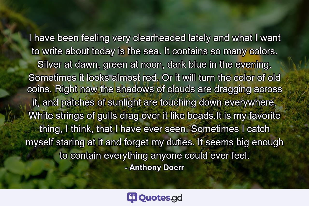 I have been feeling very clearheaded lately and what I want to write about today is the sea. It contains so many colors. Silver at dawn, green at noon, dark blue in the evening. Sometimes it looks almost red. Or it will turn the color of old coins. Right now the shadows of clouds are dragging across it, and patches of sunlight are touching down everywhere. White strings of gulls drag over it like beads.It is my favorite thing, I think, that I have ever seen. Sometimes I catch myself staring at it and forget my duties. It seems big enough to contain everything anyone could ever feel. - Quote by Anthony Doerr