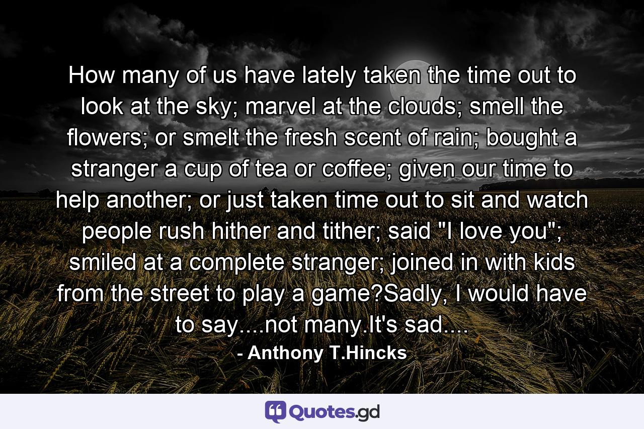 How many of us have lately taken the time out to look at the sky; marvel at the clouds; smell the flowers; or smelt the fresh scent of rain; bought a stranger a cup of tea or coffee; given our time to help another; or just taken time out to sit and watch people rush hither and tither; said 