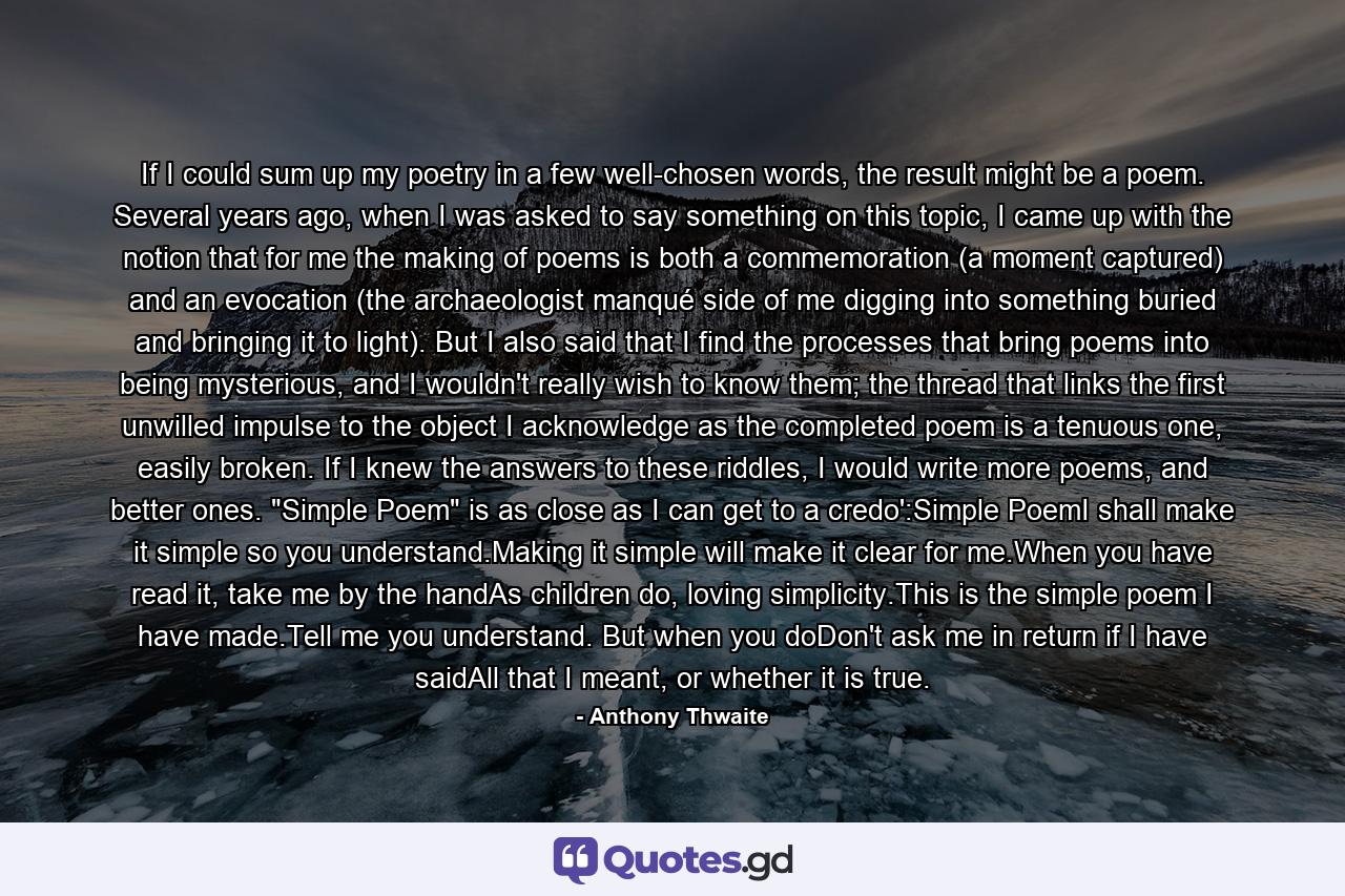 If I could sum up my poetry in a few well-chosen words, the result might be a poem. Several years ago, when I was asked to say something on this topic, I came up with the notion that for me the making of poems is both a commemoration (a moment captured) and an evocation (the archaeologist manqué side of me digging into something buried and bringing it to light). But I also said that I find the processes that bring poems into being mysterious, and I wouldn't really wish to know them; the thread that links the first unwilled impulse to the object I acknowledge as the completed poem is a tenuous one, easily broken. If I knew the answers to these riddles, I would write more poems, and better ones. 