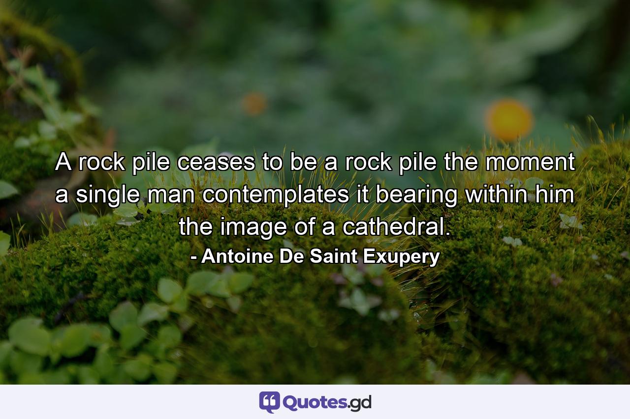 A rock pile ceases to be a rock pile the moment a single man contemplates it  bearing within him the image of a cathedral. - Quote by Antoine De Saint Exupery