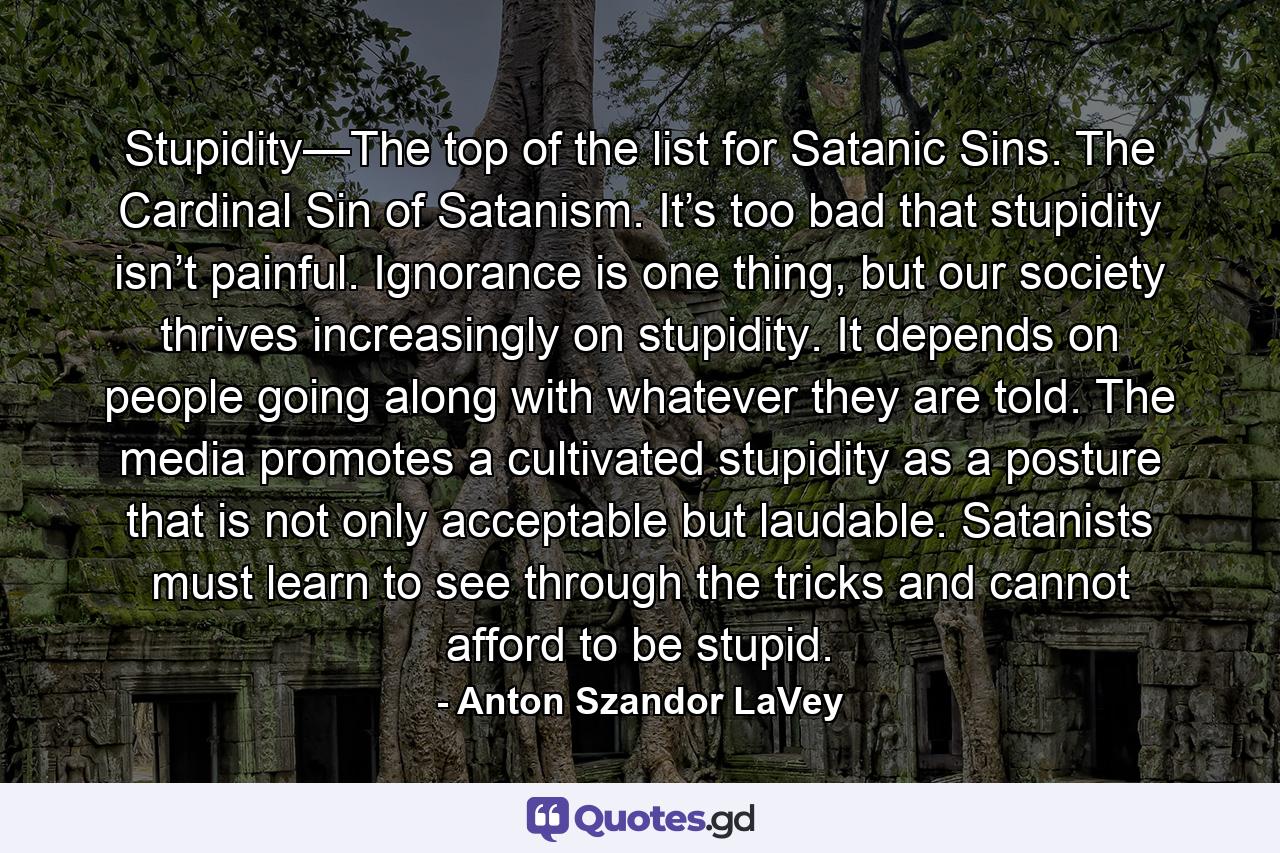 Stupidity—The top of the list for Satanic Sins. The Cardinal Sin of Satanism. It’s too bad that stupidity isn’t painful. Ignorance is one thing, but our society thrives increasingly on stupidity. It depends on people going along with whatever they are told. The media promotes a cultivated stupidity as a posture that is not only acceptable but laudable. Satanists must learn to see through the tricks and cannot afford to be stupid. - Quote by Anton Szandor LaVey