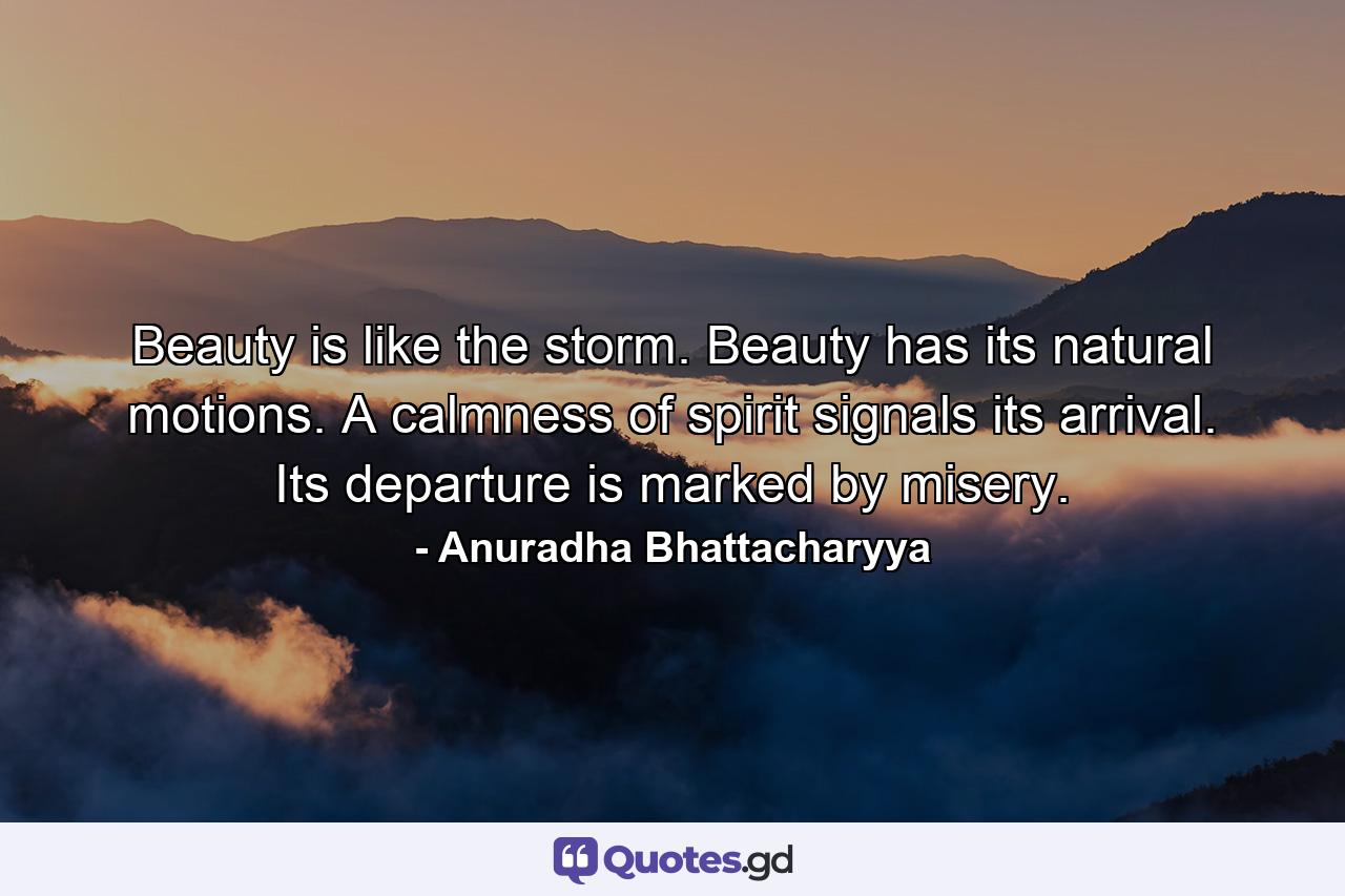 Beauty is like the storm. Beauty has its natural motions. A calmness of spirit signals its arrival. Its departure is marked by misery. - Quote by Anuradha Bhattacharyya