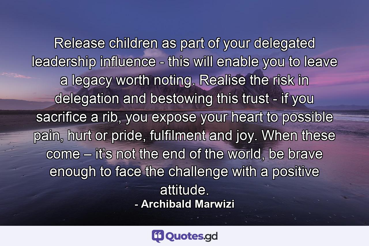 Release children as part of your delegated leadership influence - this will enable you to leave a legacy worth noting. Realise the risk in delegation and bestowing this trust - if you sacrifice a rib, you expose your heart to possible pain, hurt or pride, fulfilment and joy. When these come – it’s not the end of the world, be brave enough to face the challenge with a positive attitude. - Quote by Archibald Marwizi