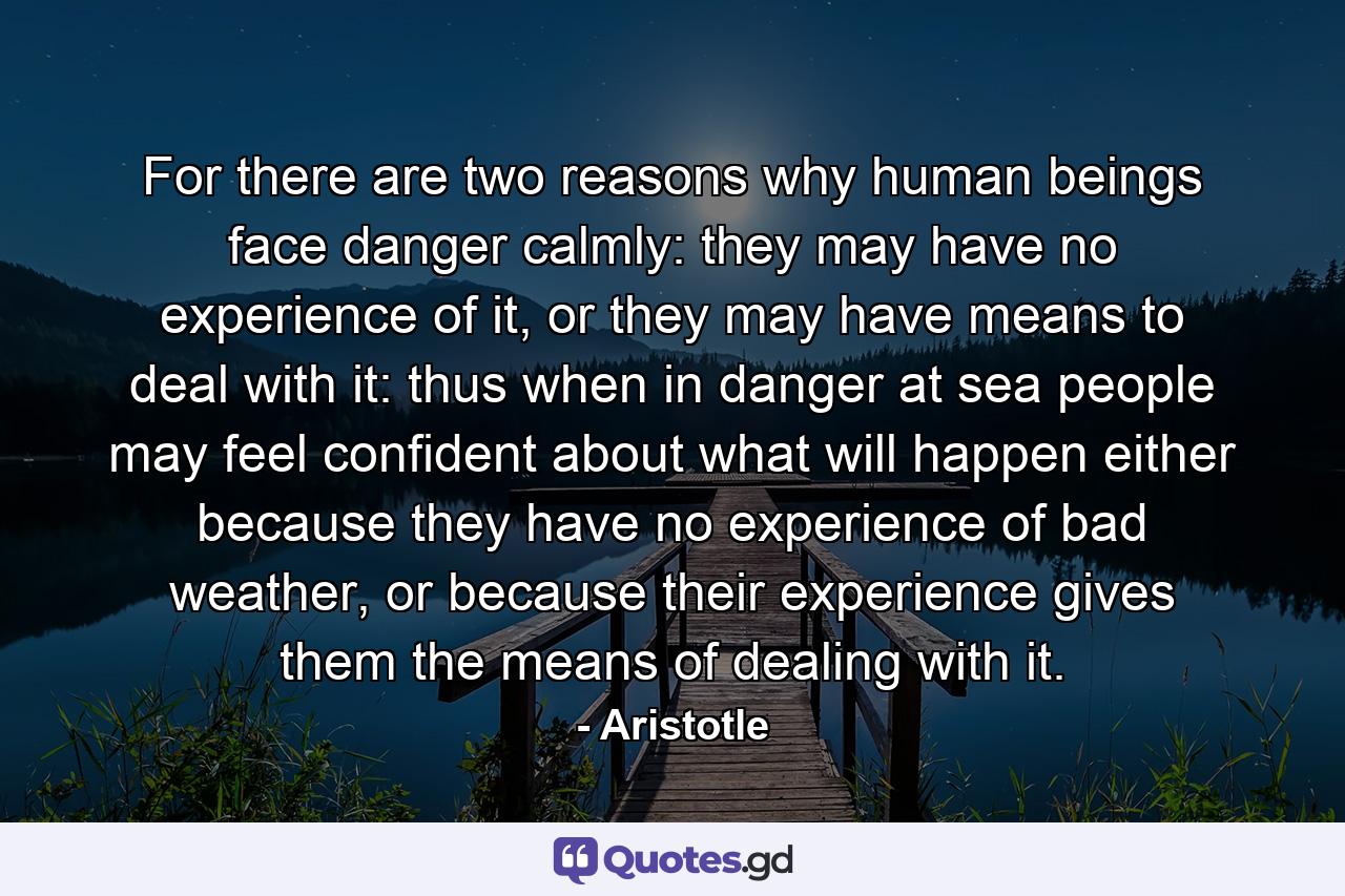 For there are two reasons why human beings face danger calmly: they may have no experience of it, or they may have means to deal with it: thus when in danger at sea people may feel confident about what will happen either because they have no experience of bad weather, or because their experience gives them the means of dealing with it. - Quote by Aristotle