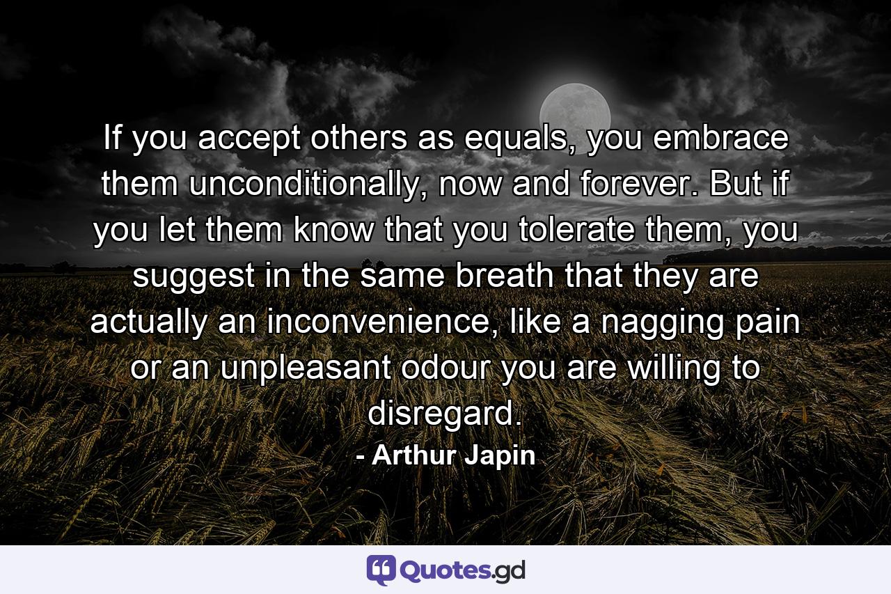 If you accept others as equals, you embrace them unconditionally, now and forever. But if you let them know that you tolerate them, you suggest in the same breath that they are actually an inconvenience, like a nagging pain or an unpleasant odour you are willing to disregard. - Quote by Arthur Japin