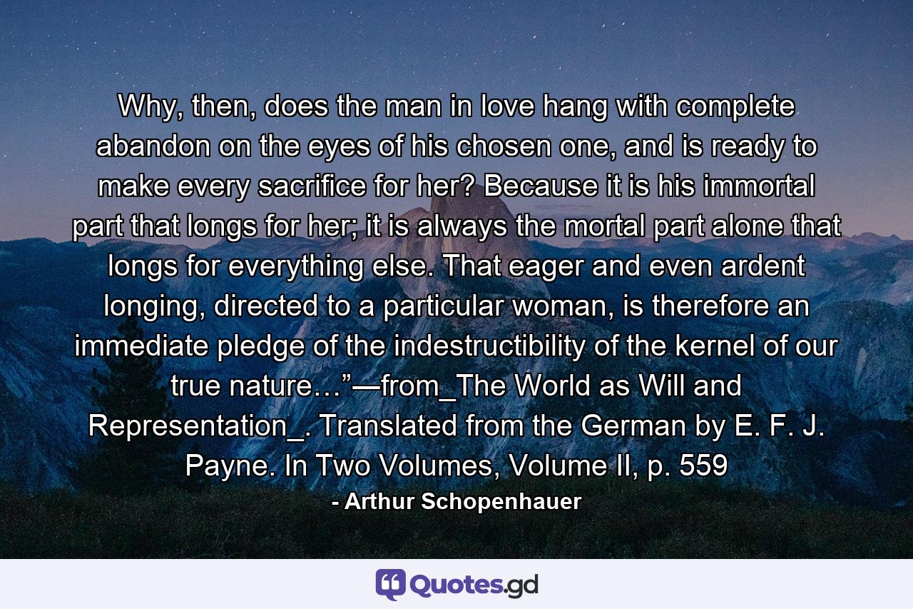 Why, then, does the man in love hang with complete abandon on the eyes of his chosen one, and is ready to make every sacrifice for her? Because it is his immortal part that longs for her; it is always the mortal part alone that longs for everything else. That eager and even ardent longing, directed to a particular woman, is therefore an immediate pledge of the indestructibility of the kernel of our true nature…”―from_The World as Will and Representation_. Translated from the German by E. F. J. Payne. In Two Volumes, Volume II, p. 559 - Quote by Arthur Schopenhauer