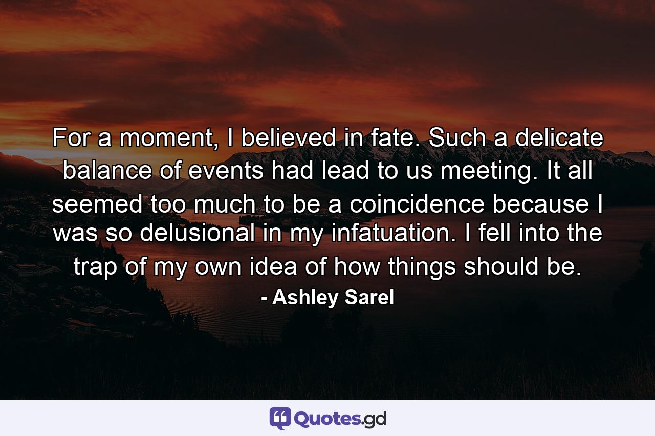 For a moment, I believed in fate. Such a delicate balance of events had lead to us meeting. It all seemed too much to be a coincidence because I was so delusional in my infatuation. I fell into the trap of my own idea of how things should be. - Quote by Ashley Sarel