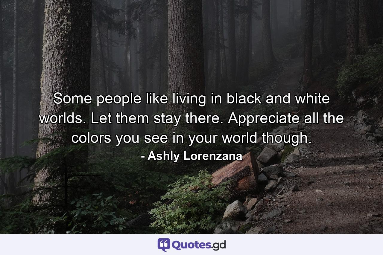 Some people like living in black and white worlds. Let them stay there. Appreciate all the colors you see in your world though. - Quote by Ashly Lorenzana