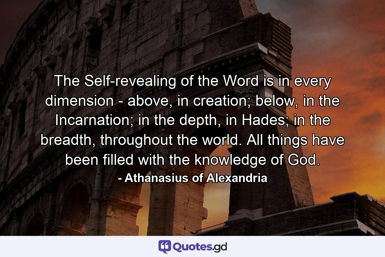 The Self-revealing of the Word is in every dimension - above, in creation; below, in the Incarnation; in the depth, in Hades; in the breadth, throughout the world. All things have been filled with the knowledge of God. - Quote by Athanasius of Alexandria