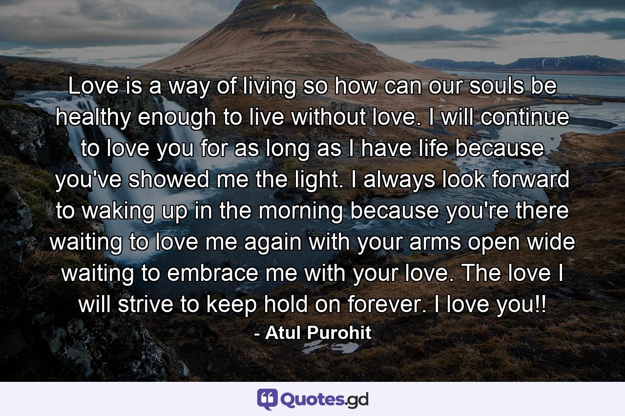 Love is a way of living so how can our souls be healthy enough to live without love. I will continue to love you for as long as I have life because you've showed me the light. I always look forward to waking up in the morning because you're there waiting to love me again with your arms open wide waiting to embrace me with your love. The love I will strive to keep hold on forever. I love you!! - Quote by Atul Purohit