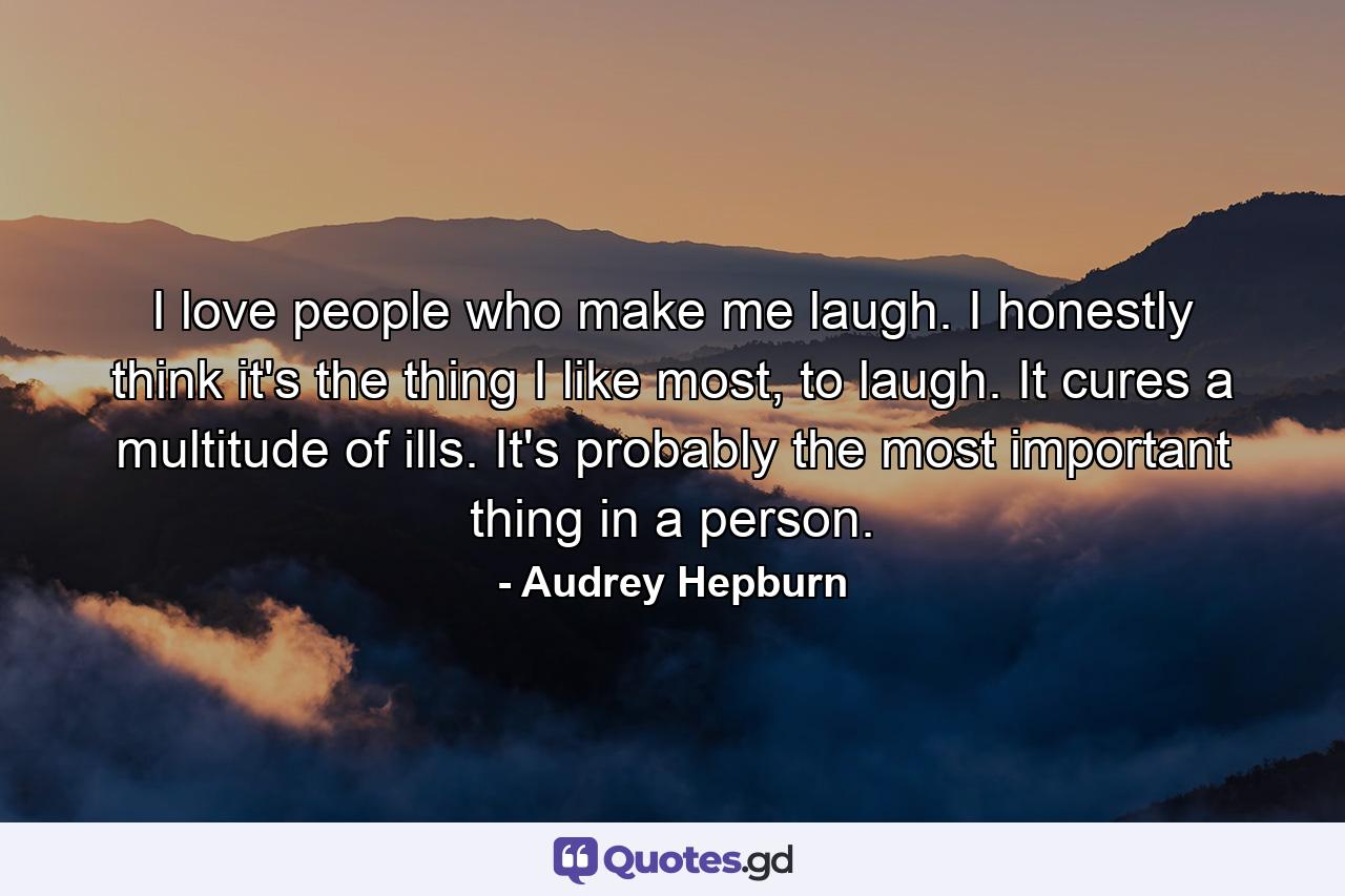 I love people who make me laugh. I honestly think it's the thing I like most, to laugh. It cures a multitude of ills. It's probably the most important thing in a person. - Quote by Audrey Hepburn