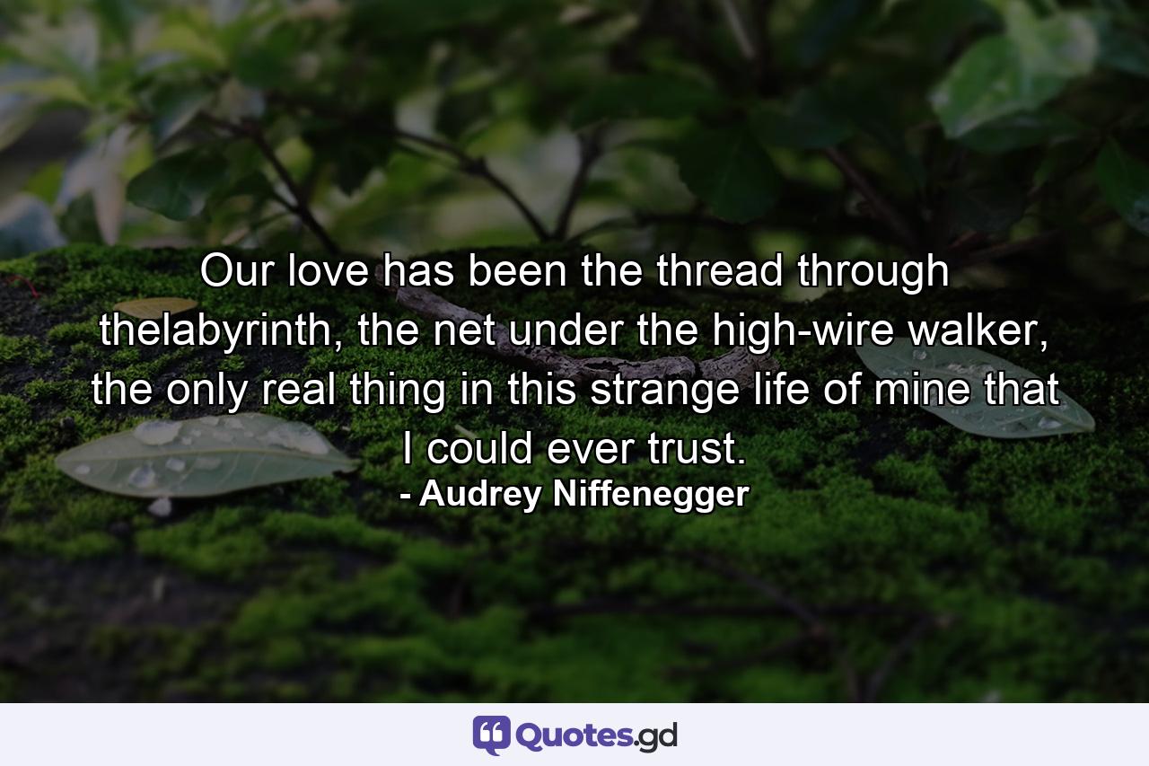 Our love has been the thread through thelabyrinth, the net under the high-wire walker, the only real thing in this strange life of mine that I could ever trust. - Quote by Audrey Niffenegger