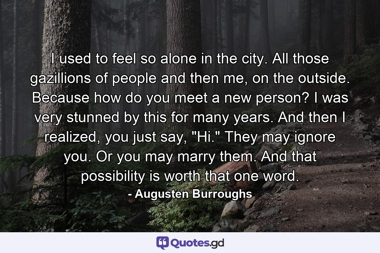 I used to feel so alone in the city. All those gazillions of people and then me, on the outside. Because how do you meet a new person? I was very stunned by this for many years. And then I realized, you just say, 