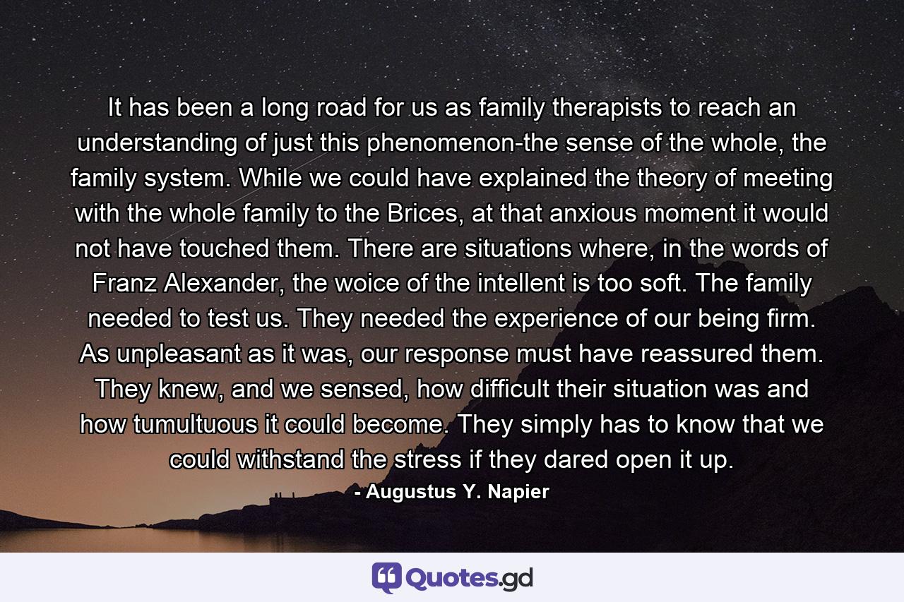 It has been a long road for us as family therapists to reach an understanding of just this phenomenon-the sense of the whole, the family system. While we could have explained the theory of meeting with the whole family to the Brices, at that anxious moment it would not have touched them. There are situations where, in the words of Franz Alexander, the woice of the intellent is too soft. The family needed to test us. They needed the experience of our being firm. As unpleasant as it was, our response must have reassured them. They knew, and we sensed, how difficult their situation was and how tumultuous it could become. They simply has to know that we could withstand the stress if they dared open it up. - Quote by Augustus Y. Napier