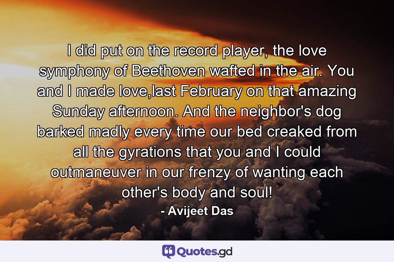 I did put on the record player, the love symphony of Beethoven wafted in the air. You and I made love,last February on that amazing Sunday afternoon. And the neighbor's dog barked madly every time our bed creaked from all the gyrations that you and I could outmaneuver in our frenzy of wanting each other's body and soul! - Quote by Avijeet Das